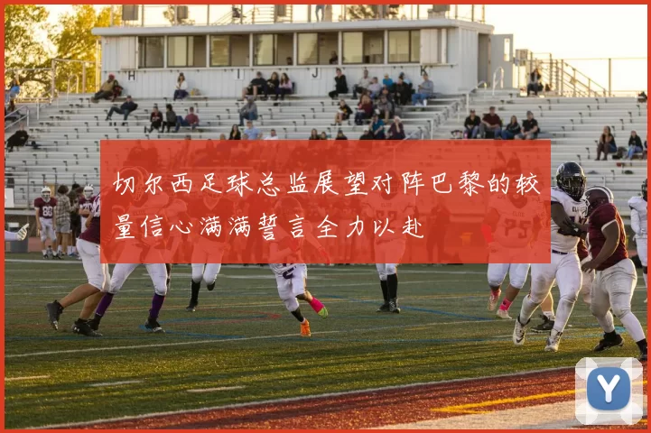 切尔西足球总监展望对阵巴黎的较量信心满满誓言全力以赴