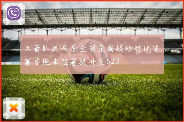 火箭队近两季全明星前战绩对比本赛季胜率显著提升至623