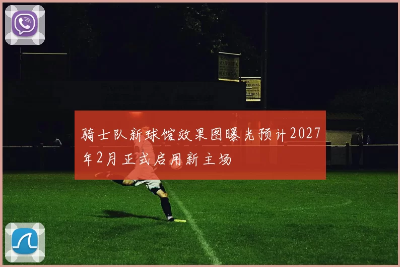 骑士队新球馆效果图曝光预计2027年2月正式启用新主场