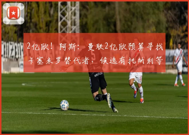 2亿欧！阿斯：曼联2亿欧预算寻找卡塞米罗替代者，候选有托纳利等