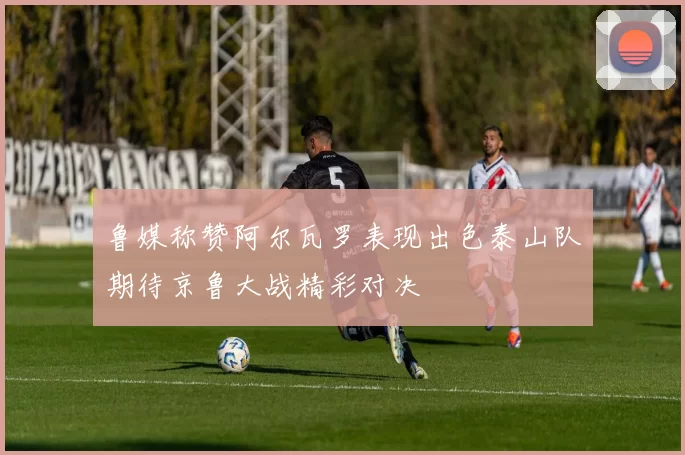 鲁媒称赞阿尔瓦罗表现出色泰山队期待京鲁大战精彩对决