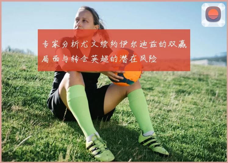 专家分析尤文续约伊尔迪兹的双赢局面与转会英超的潜在风险