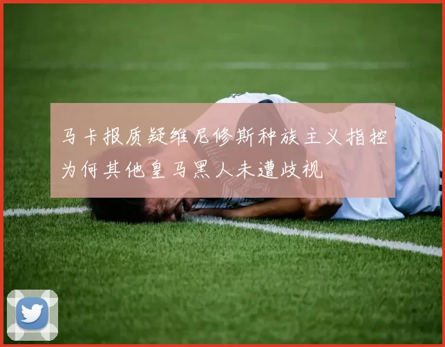 马卡报质疑维尼修斯种族主义指控为何其他皇马黑人未遭歧视