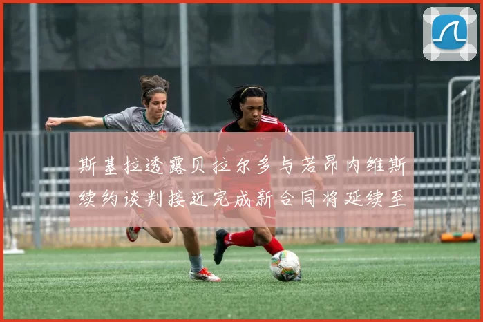 斯基拉透露贝拉尔多与若昂内维斯续约谈判接近完成新合同将延续至2030年