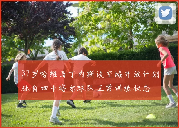 37岁哈维马丁内斯谈空域开放计划独自回卡塔尔球队正常训练状态