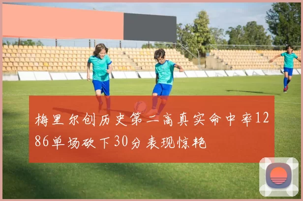 梅里尔创历史第二高真实命中率1286单场砍下30分表现惊艳
