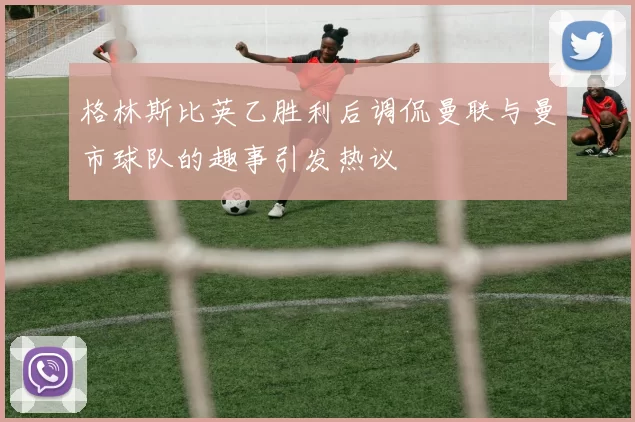 格林斯比英乙胜利后调侃曼联与曼市球队的趣事引发热议