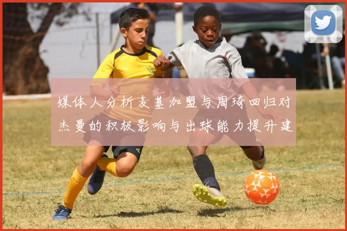 媒体人分析麦基加盟与周琦回归对杰曼的积极影响与出球能力提升建议