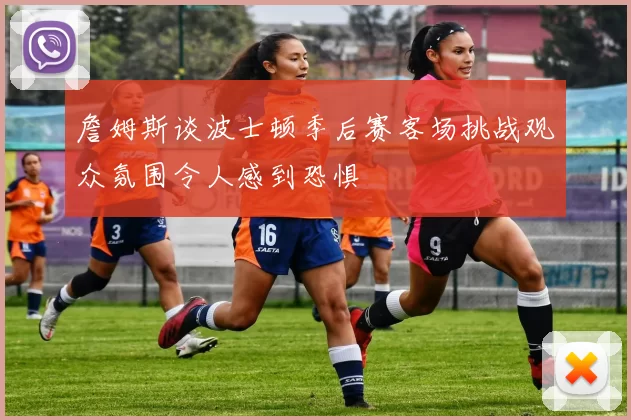 詹姆斯谈波士顿季后赛客场挑战观众氛围令人感到恐惧
