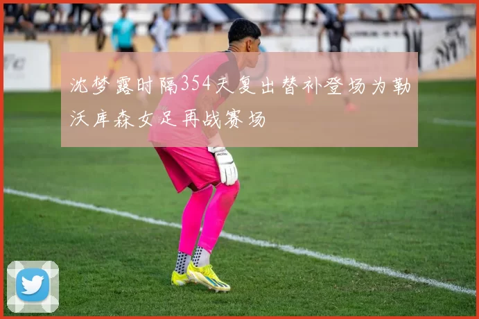 沈梦露时隔354天复出替补登场为勒沃库森女足再战赛场