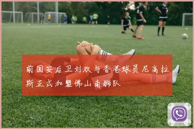 前国安后卫刘欢与香港球员尼高拉斯正式加盟佛山南狮队