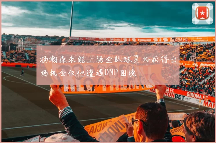 杨瀚森未能上场全队球员均获得出场机会仅他遭遇DNP困境