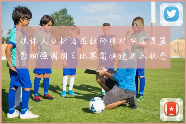 媒体人分析马尼拉环境对中国男篮影响强调明日比赛需快速进入状态