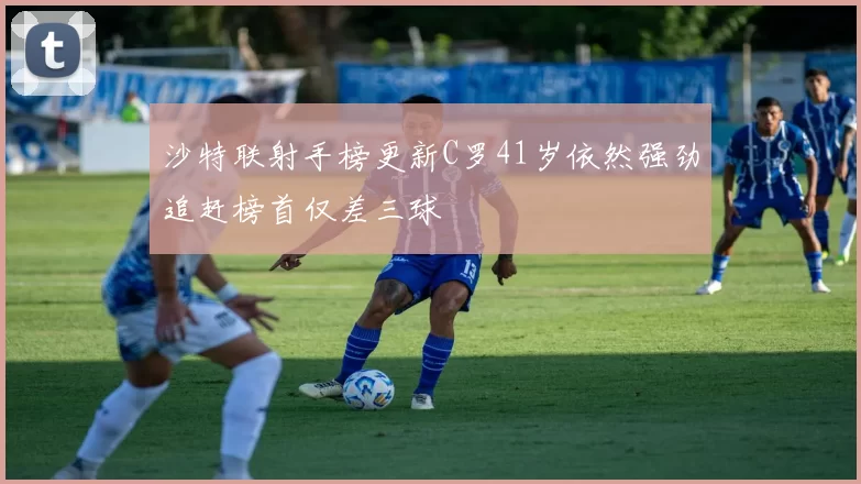 沙特联射手榜更新C罗41岁依然强劲追赶榜首仅差三球