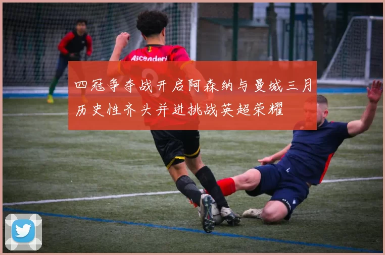 四冠争夺战开启阿森纳与曼城三月历史性齐头并进挑战英超荣耀