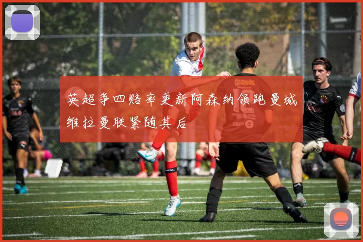 英超争四赔率更新阿森纳领跑曼城维拉曼联紧随其后