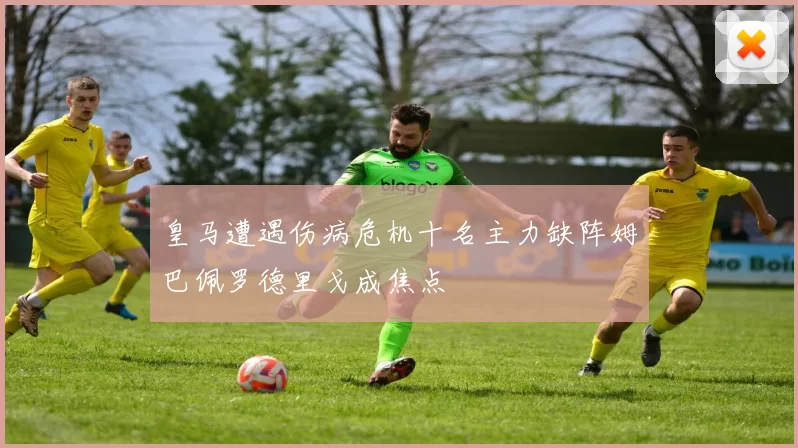 皇马遭遇伤病危机十名主力缺阵姆巴佩罗德里戈成焦点