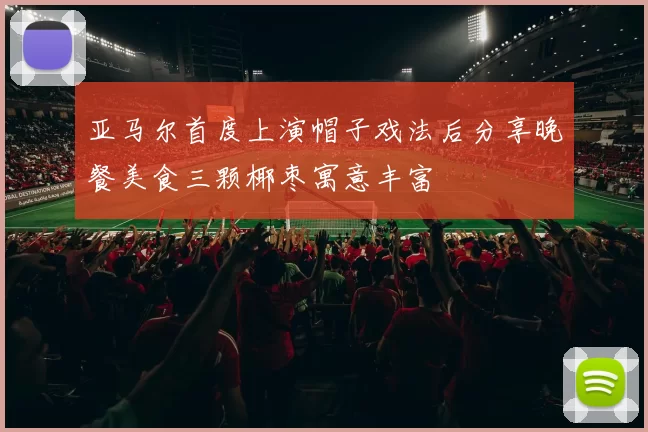 亚马尔首度上演帽子戏法后分享晚餐美食三颗椰枣寓意丰富