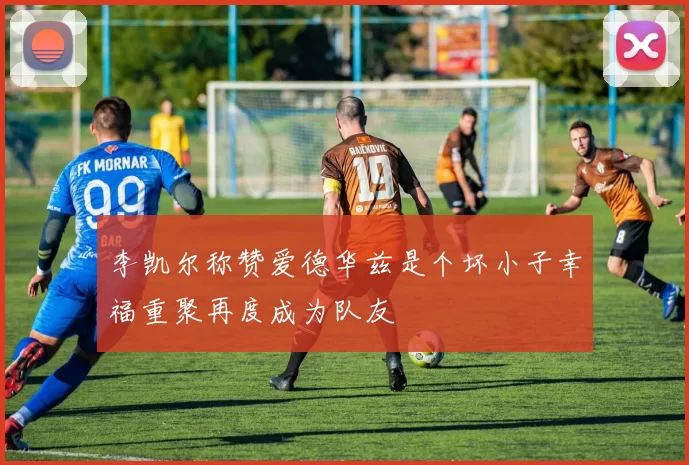 李凯尔称赞爱德华兹是个坏小子幸福重聚再度成为队友