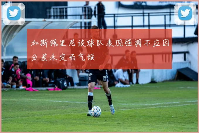 加斯佩里尼谈球队表现强调不应因分差未变而气馁
