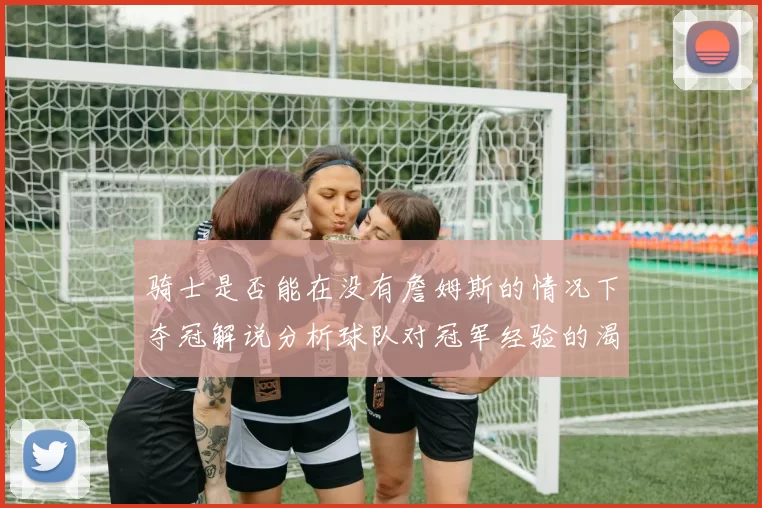 骑士是否能在没有詹姆斯的情况下夺冠解说分析球队对冠军经验的渴望与担忧